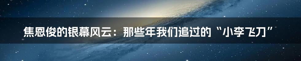 焦恩俊的银幕风云:那些年我们追过的“小李飞刀”