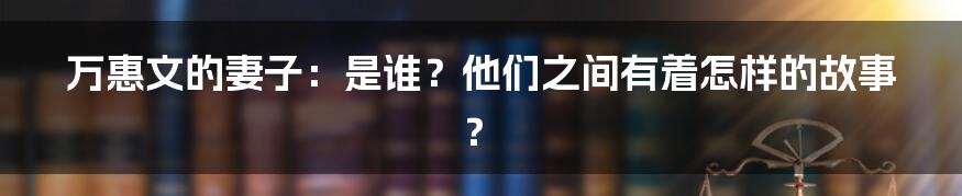 万惠文的妻子：是谁？他们之间有着怎样的故事？