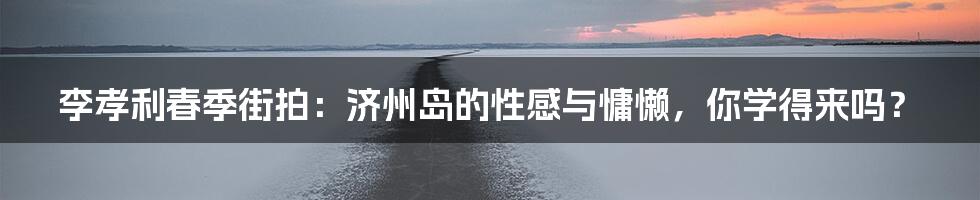 李孝利春季街拍:济州岛的性感与慵懒,你学得来吗?