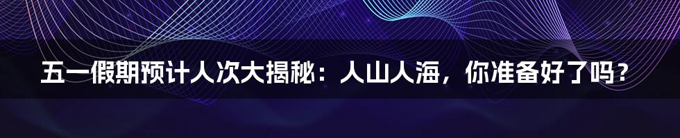 五一假期预计人次大揭秘:人山人海,你准备好了吗?