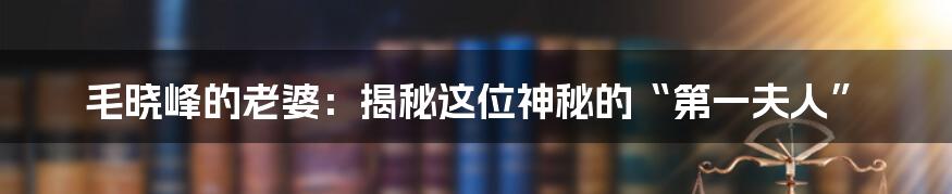毛晓峰的老婆:揭秘这位神秘的“第一夫人”