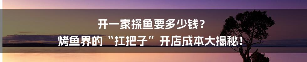 开一家探鱼要多少钱? 烤鱼界的“扛把子”开店成本大揭秘!