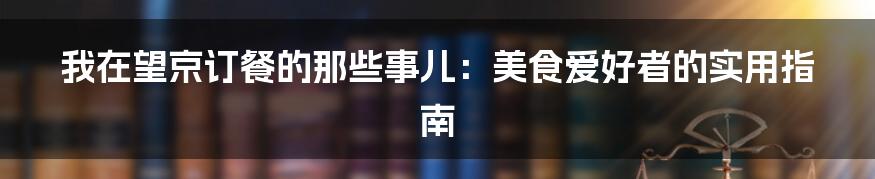 我在望京订餐的那些事儿：美食爱好者的实用指南