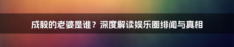 成毅的老婆是谁?深度解读娱乐圈绯闻与真相