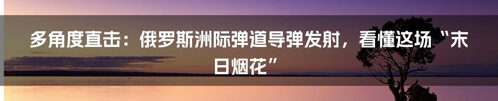 多角度直击:俄罗斯洲际弹道导弹发射,看懂这场“末日烟花”