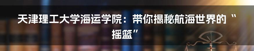 天津理工大学海运学院：带你揭秘航海世界的“摇篮”