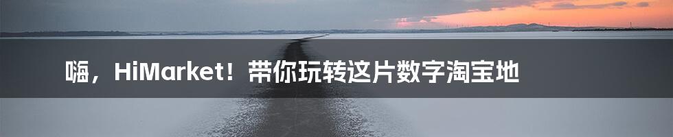 嗨,HiMarket!带你玩转这片数字淘宝地