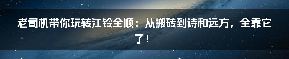 老司机带你玩转江铃全顺:从搬砖到诗和远方,全靠它了!
