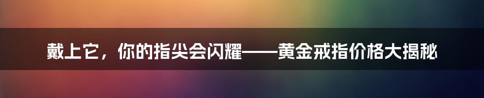 戴上它,你的指尖会闪耀——黄金戒指价格大揭秘