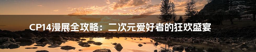 CP14漫展全攻略:二次元爱好者的狂欢盛宴