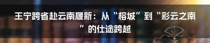 王宁跨省赴云南履新:从“榕城”到“彩云之南”的仕途跨越