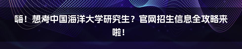 嗨!想考中国海洋大学研究生?官网招生信息全攻略来啦!
