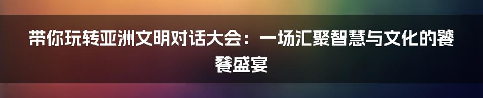 带你玩转亚洲文明对话大会:一场汇聚智慧与文化的饕餮盛宴