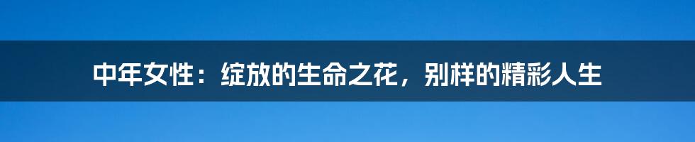 中年女性:绽放的生命之花,别样的精彩人生