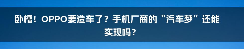 卧槽!OPPO要造车了?手机厂商的“汽车梦”还能实现吗?