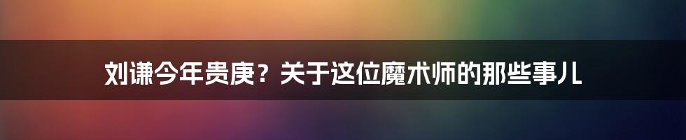 刘谦今年贵庚?关于这位魔术师的那些事儿