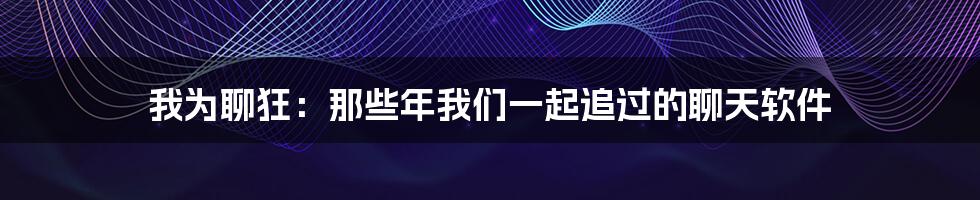我为聊狂：那些年我们一起追过的聊天软件