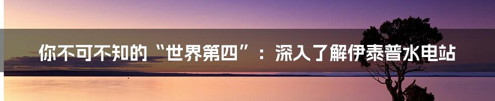 你不可不知的“世界第四”:深入了解伊泰普水电站
