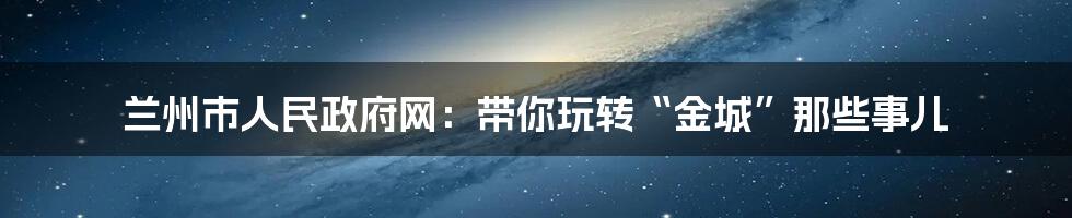 兰州市人民政府网:带你玩转“金城”那些事儿