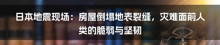日本地震现场:房屋倒塌地表裂缝,灾难面前人类的脆弱与坚韧