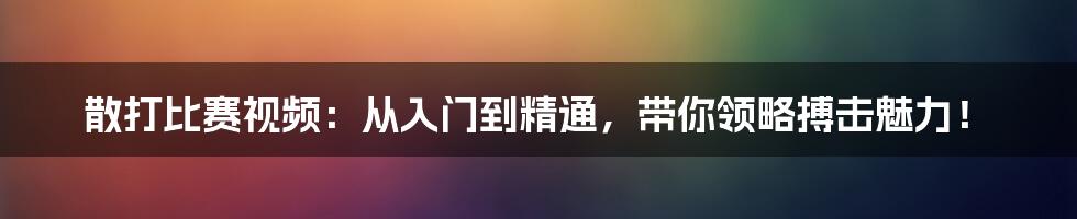 散打比赛视频:从入门到精通,带你领略搏击魅力!