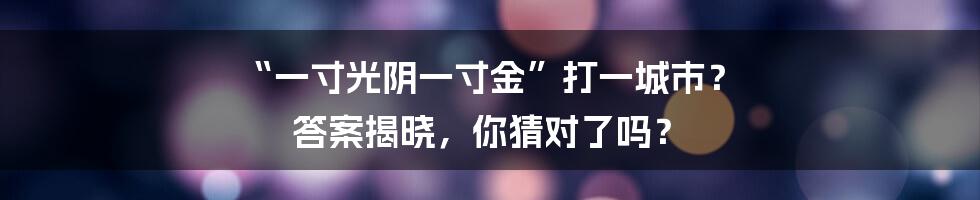“一寸光阴一寸金”打一城市? 答案揭晓,你猜对了吗?