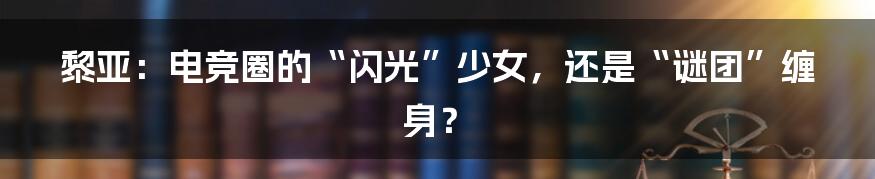黎亚：电竞圈的“闪光”少女，还是“谜团”缠身？