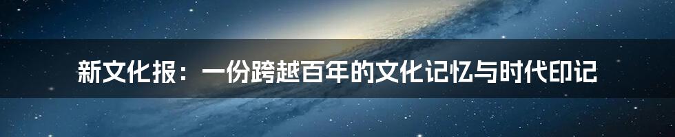 新文化报:一份跨越百年的文化记忆与时代印记