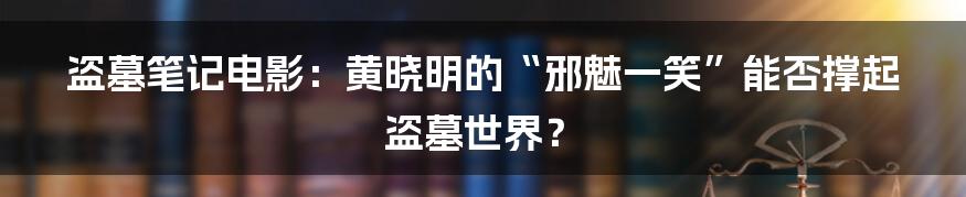 盗墓笔记电影:黄晓明的“邪魅一笑”能否撑起盗墓世界?