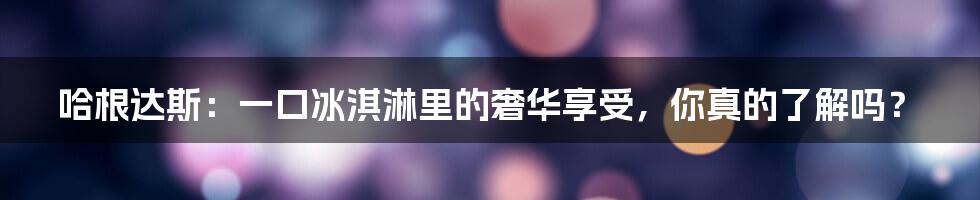 哈根达斯:一口冰淇淋里的奢华享受,你真的了解吗?