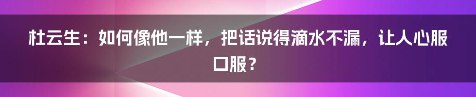 杜云生:如何像他一样,把话说得滴水不漏,让人心服口服?