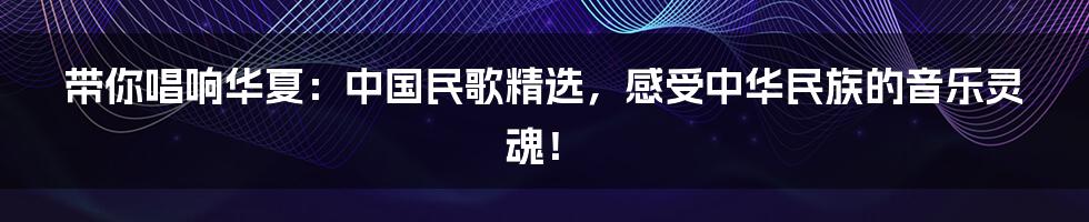 带你唱响华夏:中国民歌精选,感受中华民族的音乐灵魂!
