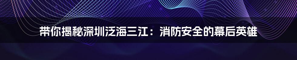 带你揭秘深圳泛海三江:消防安全的幕后英雄