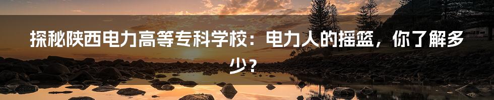 探秘陕西电力高等专科学校:电力人的摇篮,你了解多少?