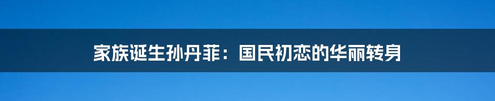 家族诞生孙丹菲:国民初恋的华丽转身