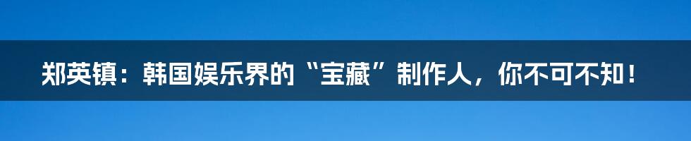 郑英镇:韩国娱乐界的“宝藏”制作人,你不可不知!