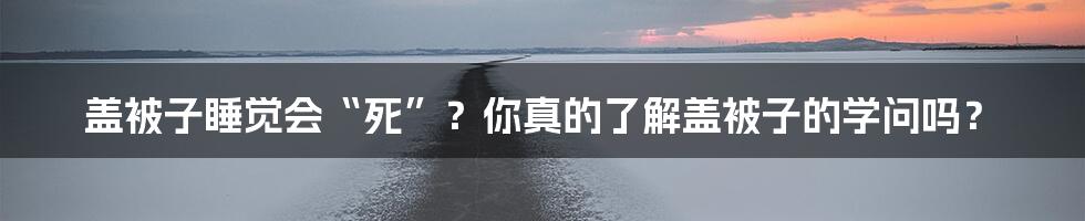 盖被子睡觉会“死”?你真的了解盖被子的学问吗?