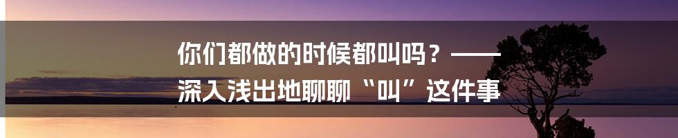 你们都做的时候都叫吗？—— 深入浅出地聊聊“叫”这件事