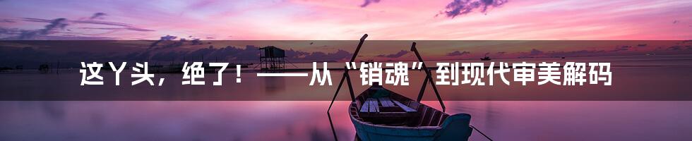 这丫头,绝了!——从“销魂”到现代审美解码