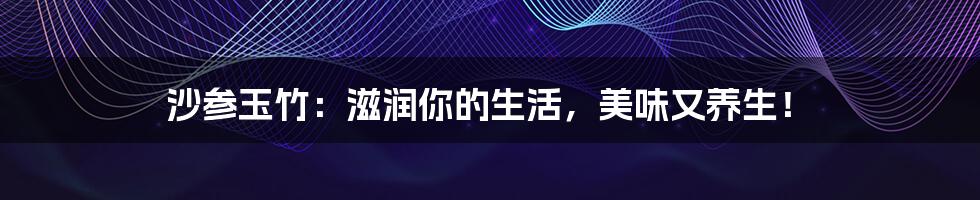 沙参玉竹:滋润你的生活,美味又养生!