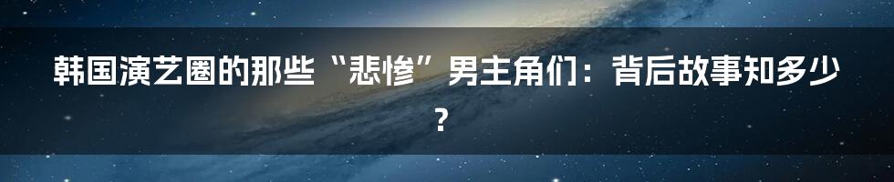 韩国演艺圈的那些“悲惨”男主角们:背后故事知多少?