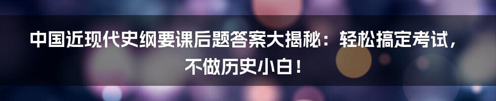 中国近现代史纲要课后题答案大揭秘：轻松搞定考试，不做历史小白！