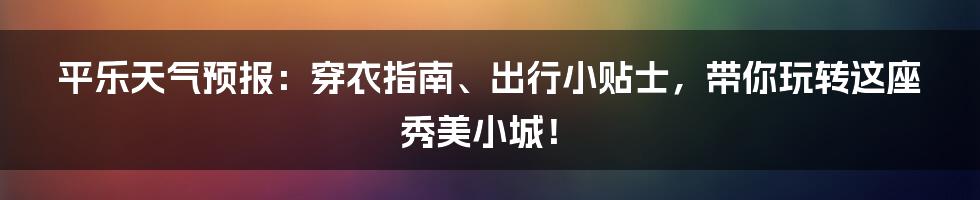 平乐天气预报：穿衣指南、出行小贴士，带你玩转这座秀美小城！
