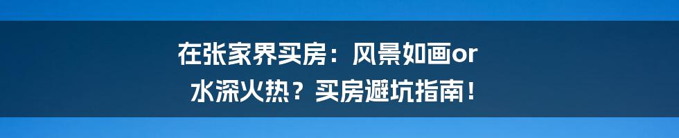 在张家界买房:风景如画or 水深火热?买房避坑指南!