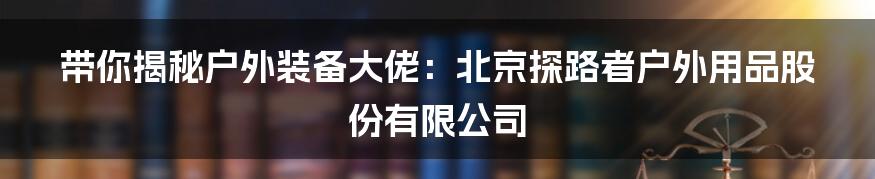 带你揭秘户外装备大佬:北京探路者户外用品股份有限公司