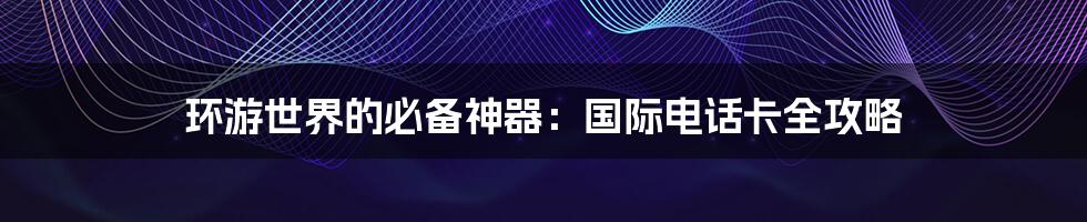 环游世界的必备神器：国际电话卡全攻略