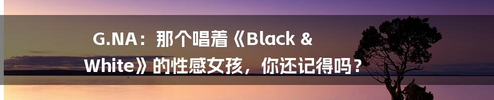 G.NA:那个唱着《Black & White》的性感女孩,你还记得吗?