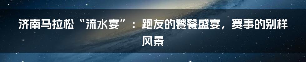济南马拉松“流水宴”：跑友的饕餮盛宴，赛事的别样风景