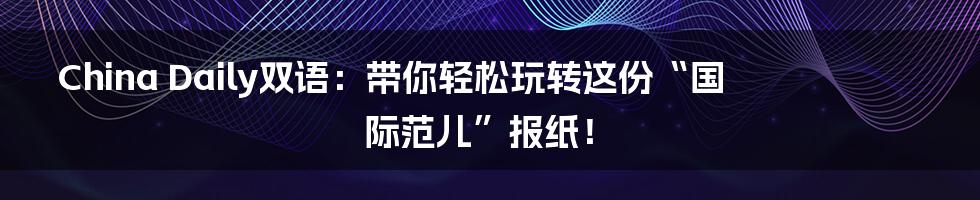 China Daily双语：带你轻松玩转这份“国际范儿”报纸！
