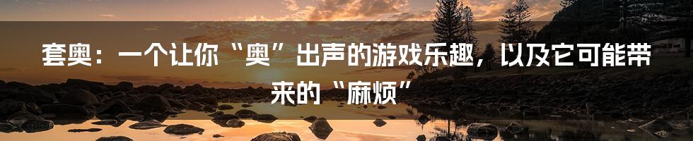 套奥:一个让你“奥”出声的游戏乐趣,以及它可能带来的“麻烦”